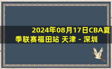 2024年08月17日CBA夏季联赛福田站 天津 - 深圳 全场录像